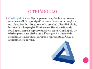 O TRIÂNGULO O triângulo  é uma figura geométrica, fundamentado em uma base sólida, que significa crescimento em direcção a um objectivo. O triângulo equilátero simboliza divindade, harmonia e Proporção. Platão classificava o triângulo rectângulo como a representação da terra. O triângulo de vértice para cima simboliza o Fogo que é o símbolo da sexualidade masculina, invertido representa a Água, e sexualidade feminina. 