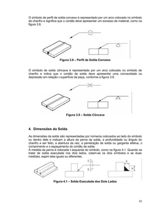 10
O símbolo de perfil de solda convexo é representado por um arco colocado no símbolo
de chanfro e significa que o cordão deve apresentar um excesso de material, como na
figura 3.8.
Figura 3.8 – Perfil de Solda Convexo
O símbolo de solda côncava é representado por um arco colocado no símbolo de
chanfro e indica que o cordão de solda deve apresentar uma concavidade ou
depressão em relação à superfície da peça, conforme a figura 3.9.
Figura 3.9 – Solda Côncava
4. Dimensões da Solda
As dimensões da solda são representadas por números colocados ao lado do símbolo
ou dentro dele e indicam a altura da perna da solda, a profundidade ou ângulo do
chanfro a ser feito, a abertura da raiz, a penetração de solda ou garganta efetiva, o
comprimento e o espaçamento do cordão de solda.
A medida da perna é colocada à esquerda do símbolo, como na figura 4.1. Quando se
tratar de solda executada nos dois lados, cotam-se os dois símbolos e as duas
medidas, sejam elas iguais ou diferentes.
Figura 4.1 – Solda Executada dos Dois Lados
 