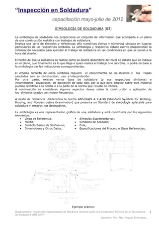 Organización: Inspección Especializada de Mecánica General junto al Coordinador Técnico de la Tecnicatura 
de Soldadura UTU CETP. 
Docente: Tec. Mec. Miguel Eyheralde. 
1 
SIMBOLOGÍA DE SOLDADURA (03) 
La simbología de soldadura nos proporciona un conjunto de información que acompaña a un plano 
de una construcción metálica con trabajos de soldadura. 
Implica una serie de símbolos y referencias alfa numéricas (letras y números) ubicada en lugares 
particulares de los respectivos símbolos. La simbología y respectivo detalle escrito proporcionan la 
información necesaria para ejecutar el trabajo de soldadura en las condiciones en que se pensó a la 
hora del diseño. 
El hecho de que la soldadura se realice como se diseñó dependerá del nivel de detalle que se indique 
en el plano, que finalmente es lo que llega a quien realiza el trabajo o lo coordina, y podrá en base a 
la simbología dar las indicaciones correspondientes. 
El empleo correcto de estos símbolos requiere el conocimiento de los mismos y las reglas 
asociadas con su construcción, uso e interpretación. 
Por otra parte, existen varios tipos de soldadura (y sus respectivos símbolos) e 
innumerables situaciones de aplicación de cada tipo, por lo que para ampliar sobre este material 
pueden remitirse a la norma o a la parte de la norma que resulte de interés. 
A continuación se consideran algunos aspectos claves sobre la construcción y aplicación de 
los símbolos usados con mayor frecuencia. 
A modo de referencia utilizaremos la norma ANSI/AWS A 2.4-98 (Standard Symbols for Welding, 
Brazing, and Nondestruetive Examination) que presenta un Standard de simbología aplacable para 
soldadura y ensayos nos destructivos. 
La simbología es una representación gráfica de una soldadura y está constituida por los siguientes 
elementos: 
· Línea de Referencia; 
· Flecha; 
· Símbolo Básico de Soldadura; 
· Dimensiones y Otros Datos; 
· Símbolos Suplementarios; 
· Símbolos de Acabado; 
· Cola; 
· Especificaciones del Proceso u Otras Referencias. 
Ejemplo práctico 
 