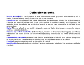 Definiciones cont.
Válvula de control Es un dispositivo, el más comúnmente usado, que actúa manualmente o por sí
mismo, que directamente manipula el flujo de uno o más procesos.
Convertidor Es un dispositivo que recibe información en determinada manera de un instrumento y
transmite una señal de salida en otra forma. Un convertidor es también conocido como transductor, de
cualquier forma, transductor es un término general, y su uso para conversión de señales no es
recomendado.
Digital Término aplicado a una señal o dispositivo que usa dígitos binarios para representar valores
continuos o estados discretos.
Sistemas de control distribuidos Sistema el cual, mientras es funcionalmente integrado, consiste de
subsistemas los cuales pueden ser físicamente separados y colocarse de una forma remota unos de
otros.
Elemento final de control Dispositivo que controla directamente los valores de la variable manipulada
en un lazo de control. Generalmente el elemento final de control es una válvula de control.
Función Propósito que debe cumplir un dispositivo de control.
Identificación Secuencia de letras o dígitos, o ambos, usados para señalar un instrumento en particular
o un lazo.
 