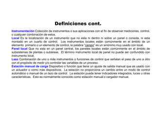Instrumentación Colección de instrumentos o sus aplicaciones con el fin de observar mediciones, control,
o cualquier combinación de estos.
Local Es la localización de un instrumento que no esta ni dentro ni sobre un panel o consola, ni esta
montado en un cuarto de control. Los instrumentos locales están comúnmente en el ámbito de un
elemento primario o un elemento de control, la palabra “campo” es un sinónimo muy usado con local.
Panel local Que no esta en un panel central, los paneles locales están comúnmente en el ámbito de
subsistemas de plantas o subáreas. El término instrumento local de panel no puede ser confundido con
instrumento local.
Lazo Combinación de uno o más instrumentos o funciones de control que señalan el paso de uno a otro
con el propósito de medir y/o controlar las variables de un proceso.
Estación manual de carga Dispositivo o función que tiene un ajuste de salida manual que es usado con
un actuador o como más dispositivos. La estación no proporciona un cambio entre un modo de control
automático o manual de un lazo de control. La estación puede tener indicadores integrados, luces u otras
características. Esto es normalmente conocido como estación manual o cargador manual.
Definiciones cont.
 