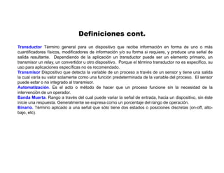 Transductor Término general para un dispositivo que recibe información en forma de uno o más
cuantificadores físicos, modificadores de información y/o su forma si requiere, y produce una señal de
salida resultante. Dependiendo de la aplicación un transductor puede ser un elemento primario, un
transmisor un relay, un convertidor u otro dispositivo. Porque el término transductor no es específico, su
uso para aplicaciones específicas no es recomendado.
Transmisor Dispositivo que detecta la variable de un proceso a través de un sensor y tiene una salida
la cual varía su valor solamente como una función predeterminada de la variable del proceso. El sensor
puede estar o no integrado al transmisor.
Automatización. Es el acto o método de hacer que un proceso funcione sin la necesidad de la
intervención de un operador.
Banda Muerta. Rango a través del cual puede variar la señal de entrada, hacia un dispositivo, sin éste
inicie una respuesta. Generalmente se expresa como un porcentaje del rango de operación.
Binario. Término aplicado a una señal que sólo tiene dos estados o posiciones discretas (on-off, alto-
bajo, etc).
Definiciones cont.
 