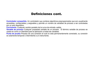 Controlador compartido. Un controlador que contiene algoritmos preprogramados que son usualmente
accesibles, configurables y asignables y permite un número de variables de proceso a ser controladas
por un solo dispositivo.
Corrimiento. Cualquier cambio paralelo de la curva de entrada -salida.
Variable de proceso Cualquier propiedad variable de un proceso. El término variable de proceso es
usado en como un Standard para la aplicación a todas las variables.
Punto de prueba Proceso de una conexión el cual no esta permanentemente conectado, su conexión
es solamente temporal o intermitente a un instrumento.
Definiciones cont.
 