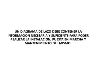 UN DIAGRAMA DE LAZO DEBE CONTENER LA
INFORMACION NECESARIA Y SUFICIENTE PARA PODER
REALIZAR LA INSTALACION, PUESTA EN MARCHA Y
MANTENIMIENTO DEL MISMO.
 