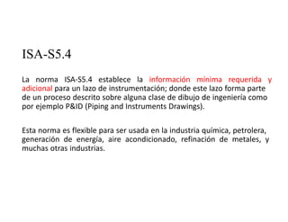 ISA-S5.4
La norma ISA‐S5.4 establece la información mínima requerida y
adicional para un lazo de instrumentación; donde este lazo forma parte
de un proceso descrito sobre alguna clase de dibujo de ingeniería como
por ejemplo P&ID (Piping and Instruments Drawings).
Esta norma es flexible para ser usada en la industria química, petrolera,
generación de energía, aire acondicionado, refinación de metales, y
muchas otras industrias.
 