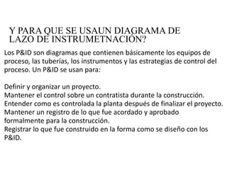 Y PARA QUE SE USAUN DIAGRAMA DE
LAZO DE INSTRUMETNACIÓN?
Los P&ID son diagramas que contienen básicamente los equipos de 
proceso, las tuberías, los instrumentos y las estrategias de control del 
proceso. Un P&ID se usan para:
Definir y organizar un proyecto.
Mantener el control sobre un contratista durante la construcción.
Entender como es controlada la planta después de finalizar el proyecto.
Mantener un registro de lo que fue acordado y aprobado   
formalmente para la construcción.
Registrar lo que fue construido en la forma como se diseño con los 
P&ID.
 