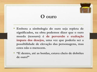 O ouro
• Embora a simbologia do ouro seja repleta de
significados, na obra podemos dizer que o ouro
moeda (tesouro) é de perversão e exaltação
impura dos desejos, uma vez que poderia ser a
possibilidade de elevação das personagens, mas
estes não o merecem.
• “E dentro, até as bordas, estava cheio de dobrões
de ouro!”
 