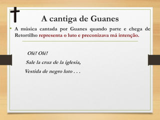 A cantiga de Guanes
• A música cantada por Guanes quando parte e chega de
Retortilho representa o luto e preconizava má intenção.
Olé! Olé!
Sale la cruz de la iglesia,
Vestida de negro luto . . .
 