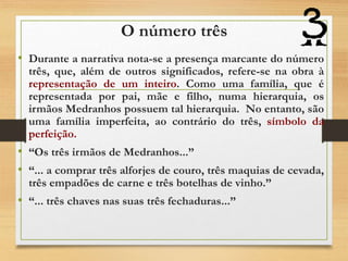 O número três
• Durante a narrativa nota-se a presença marcante do número
três, que, além de outros significados, refere-se na obra à
representação de um inteiro. Como uma família, que é
representada por pai, mãe e filho, numa hierarquia, os
irmãos Medranhos possuem tal hierarquia. No entanto, são
uma família imperfeita, ao contrário do três, símbolo da
perfeição.
• “Os três irmãos de Medranhos...”
• “... a comprar três alforjes de couro, três maquias de cevada,
três empadões de carne e três botelhas de vinho.”
• “... três chaves nas suas três fechaduras...”
 