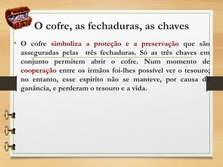 O cofre, as fechaduras, as chaves
• O cofre simboliza a proteção e a preservação que são
asseguradas pelas três fechaduras. Só as três chaves em
conjunto permitem abrir o cofre. Num momento de
cooperação entre os irmãos foi-lhes possível ver o tesouro;
no entanto, esse espírito não se manteve, por causa da
ganância, e perderam o tesouro e a vida.
 