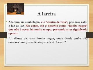 A lareira
• A lareira, na simbologia, é o “centro de vida”, pois traz calor
e luz ao lar. No conto, ela é descrita como “lareira negra”
que não é acesa há muito tempo, passando a ter significado
oposto.
• “... diante da vasta lareira negra, onde desde então não
estalava lume, nem fervia panela de ferro...”
 