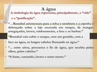 A água
• A simbologia da água representa, principalmente, a “vida”
• e a “purificação”.
• “…Rostabal arremessara para a relva o sombrero e a espada; e
debruçado sobre a laje escavada em tanque, de mangas
arregaçadas, lavava, ruidosamente, a face e as barbas.”
• “Rostabal caiu sobre o tanque, sem um gemido, com a
• face na água, os longos cabelos flutuando na água.”
• “... entre uivos, procurava o fio de água, que recebia pelos
olhos, pelos cabelos.”
• “A fonte, cantando, lavava o outro morto.”
 