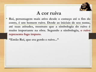 A cor ruiva
• Rui, personagem mais ativo desde o começo até o fim do
conto, é um homem ruivo. Desde as iniciais de seu nome,
até suas atitudes, mostram que a simbologia do ruivo é
muito importante na obra. Segundo a simbologia, o ruivo
representa fogo impuro.
• “Então Rui, que era gordo e ruivo...”
 