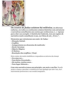 Os contos de fadas existem há milénios, em diversas
culturas, em todos os continentes existem histórias com estruturas
e narrativas semelhantes aos contos que conhecemos. (...) Apenas
para citar um exemplo: A história da Cinderela, tem um registo de
narrativa muito semelhante à sua, na China do séc.. IX d.c.”.

Elementos que estruturam um conto de Fadas:
- Situação Inicial;
- Conflito;
- Antagonismos ou elementos do malévolo;
- Herói /heroína;
- Objecto Mágico;
- O Motivo;
- Resolução dos conflitos / Final.

Estes contos são muito simbólicos e respondem ao universo da criança:
- Era uma vez...
- Num Reino Encantado…
- Há muitos, muitos anos...
- Num lugar distante...

Com esta narrativa temos um princípio, um meio e um fim, ficando
assim a criança a perceber a existência de uma tipologia que não é sua, ela é
inteiramente pertencente a um mundo imaginário.
 