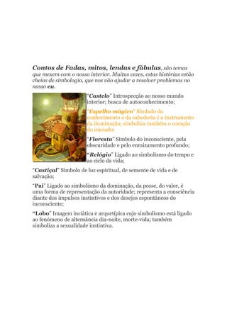 Contos de Fadas, mitos, lendas e fábulas, são temas
que mexem com o nosso interior. Muitas vezes, estas histórias estão
cheias de simbologia, que nos vão ajudar a resolver problemas no
nosso eu.
                      “Castelo” Introspecção ao nosso mundo
                      interior; busca de autoconhecimento;
                      “Espelho mágico” Símbolo do
                      conhecimento e da sabedoria é o instrumento
                      da iluminação; simboliza também o coração
                      do iniciado;
                      “Floresta” Símbolo do inconsciente, pela
                      obscuridade e pelo enraizamento profundo;
                      “Relógio” Ligado ao simbolismo do tempo e
                      ao ciclo da vida;
“Castiçal” Símbolo de luz espiritual, de semente de vida e de
salvação;
“Pai” Ligado ao simbolismo da dominação, da posse, do valor, é
uma forma de representação da autoridade; representa a consciência
diante dos impulsos instintivos e dos desejos espontâneos do
inconsciente;
“Lobo” Imagem inciática e arquetípica cujo simbolismo está ligado
ao fenómeno de alternância dia-noite, morte-vida; também
simboliza a sexualidade instintiva.
 