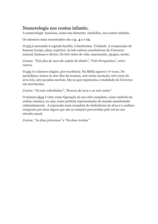 Numerologia nos contos infantis.
A numerologia funciona, como um elemento simbólico, nos contos infantis.

Os números mais encontrados são o 3 , 4 e o 12.

O três é associado à sagrada família, à Santíssima Trindade. A composição do
homem (corpo, alma, espírito). As três esferas concêntricas do Universo:
natural, humano e divino. Os três ciclos de vida: nascimento, apogeu, morte.

Contos: “Três fios de ouro do cabelo do Diabo”, “Três Porquinhos”, entre
outros.

O sete é o número mágico, por excelência. Na Bíblia aparece 77 vezes. No
quotidiano, temos os sete dias da semana, sete notas musicais, sete cores do
arco-íris, sete pecados mortais. Diz-se que representa a totalidade do Universo
em movimento.

Contos: “Os sete cabritinhos”, “Branca de neve e os sete anões”

O número doze é visto como figuração de um ciclo completo, como símbolo da
ordem cósmica, ou seja, como perfeita representação do mundo manifestado
ordenadamente. A expressão mais completa do simbolismo do doze é o zodíaco
composto por doze signos que são as estações percorridas pelo sol no seu
circuito anual.

Contos: “As doze princesas” e “Os doze irmãos”
 