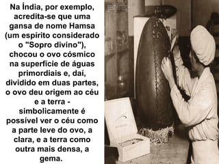 Na Índia, por exemplo,
acredita-se que uma
gansa de nome Hamsa
(um espírito considerado
o "Sopro divino"),
chocou o ovo cósmico
na superfície de águas
primordiais e, daí,
dividido em duas partes,
o ovo deu origem ao céu
e a terra -
simbolicamente é
possível ver o céu como
a parte leve do ovo, a
clara, e a terra como
outra mais densa, a
gema.
 
