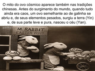 O mito do ovo cósmico aparece também nas tradições
chinesas. Antes do surgimento do mundo, quando tudo
ainda era caos, um ovo semelhante ao de galinha se
abriu e, de seus elementos pesados, surgiu a terra (Yin)
e, de sua parte leve e pura, nasceu o céu (Yan).
 