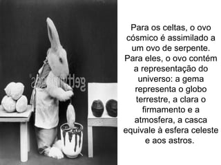 Para os celtas, o ovo
cósmico é assimilado a
um ovo de serpente.
Para eles, o ovo contém
a representação do
universo: a gema
representa o globo
terrestre, a clara o
firmamento e a
atmosfera, a casca
equivale à esfera celeste
e aos astros.
 
