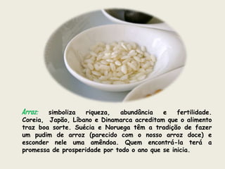 Arroz:  simboliza   riqueza,  abundância    e    fertilidade.
Coreia, Japão, Líbano e Dinamarca acreditam que o alimento
traz boa sorte. Suécia e Noruega têm a tradição de fazer
um pudim de arroz (parecido com o nosso arroz doce) e
esconder nele uma amêndoa. Quem encontrá-la terá a
promessa de prosperidade por todo o ano que se inicia.
 