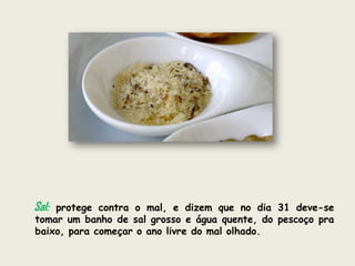 Sal:protege contra o mal, e dizem que no dia 31 deve-se
tomar um banho de sal grosso e água quente, do pescoço pra
baixo, para começar o ano livre do mal olhado.
 