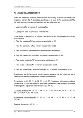 Control de Motores Eléctricos
7.7 NÚMERO CARACTERÍSTICO.
Todos los elementos, tanto de potencia como auxiliares y auxiliares de mando, que
tengan un número fijo de contactos (auxiliares en el caso de los contactores) NC y
NA, se le asigna un número característico de dos cifras, que son :
• La primera cifra, el número de contactos NA.
• La segunda cifra, el número de contactos NC.
En las figura 9 por ejemplo, el número característico para los respectivos contactos
auxiliares son:
• Para dos contactos NC su número característico es 02.
• Para dos contactos NA su número característico es 20.
• Para un contacto conmutado su número característico es 001.
• Para dos contactos conmutados su número característico es 002.
• Para cuatro contactos NC su número característico es 04.
• Para cuatro contactos NA su número característico es 40.
• Para dos contactos NA más dos contactos NC su número característico es 22.
Actualmente, es fácil encontrar en el mercado aparatos con los contactos que a
continuación indicamos mediante su número característico.
Contactores: 10, 01, 11, 21, 12, 31, 22, 13, 41, 32, 23. Algunos fabricantes, mediante
un bloque de 2 contactos auxiliares reversibles, posibilitan que en el lugar de montaje
se obtengan las siguientes combinaciones: 20, 11, 02.
Contactos auxiliares: 40, 31, 22, 13, 04; 50, 41, 32, 23, 14, 05; 60, 51, 42, 33; 80, 71,
62, 53, 44; 100, 91, 82, 73, 64, 55.
Auxiliares de mando manuales: 10, 01, 20, 11, 02, 30, 21, 12, 03, 40, 31, 22, 13, 04,
001, 002.
Relés de tiempo: 001, 10, 01, 11.
Ing. A. Ramiro Rojas Flores 20
 