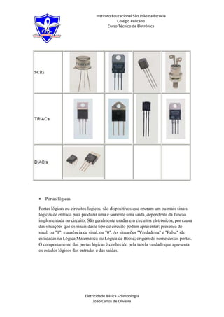 Instituto Educacional São João da Escócia
                                            Colégio Pelicano
                                      Curso Técnico de Eletrônica




   Portas lógicas

Portas lógicas ou circuitos lógicos, são dispositivos que operam um ou mais sinais
lógicos de entrada para produzir uma e somente uma saída, dependente da função
implementada no circuito. São geralmente usadas em circuitos eletrônicos, por causa
das situações que os sinais deste tipo de circuito podem apresentar: presença de
sinal, ou "1"; e ausência de sinal, ou "0". As situações "Verdadeira" e "Falsa" são
estudadas na Lógica Matemática ou Lógica de Boole; origem do nome destas portas.
O comportamento das portas lógicas é conhecido pela tabela verdade que apresenta
os estados lógicos das entradas e das saídas.




                         Eletricidade Básica – Simbologia
                              João Carlos de Oliveira
 