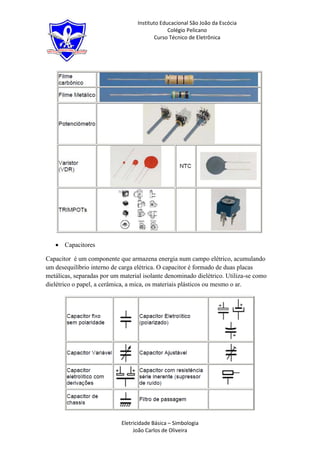 Instituto Educacional São João da Escócia
                                               Colégio Pelicano
                                         Curso Técnico de Eletrônica




       Capacitores

Capacitor é um componente que armazena energia num campo elétrico, acumulando
um desequilíbrio interno de carga elétrica. O capacitor é formado de duas placas
metálicas, separadas por um material isolante denominado dielétrico. Utiliza-se como
dielétrico o papel, a cerâmica, a mica, os materiais plásticos ou mesmo o ar.




                            Eletricidade Básica – Simbologia
                                 João Carlos de Oliveira
 