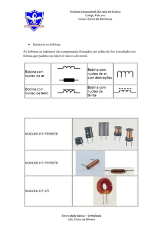 Instituto Educacional São João da Escócia
                                                Colégio Pelicano
                                          Curso Técnico de Eletrônica




      Indutores ou bobinas

As bobinas ou indutores são componentes formados por voltas de fios esmaltados em
formas que podem (ou não) ter núcleos de metal.




                             Eletricidade Básica – Simbologia
                                  João Carlos de Oliveira
 