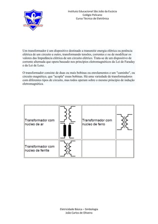 Instituto Educacional São João da Escócia
                                               Colégio Pelicano
                                         Curso Técnico de Eletrônica




Um transformador é um dispositivo destinado a transmitir energia elétrica ou potência
elétrica de um circuito a outro, transformando tensões, correntes e ou de modificar os
valores das Impedância elétrica de um circuito elétrico. Trata-se de um dispositivo de
corrente alternada que opera baseado nos princípios eletromagnéticos da Lei de Faraday
e da Lei de Lenz.

O transformador consiste de duas ou mais bobinas ou enrolamentos e um "caminho", ou
circuito magnético, que "acopla" essas bobinas. Há uma variedade de transformadores
com diferentes tipos de circuito, mas todos operam sobre o mesmo princípio de indução
eletromagnética.




                            Eletricidade Básica – Simbologia
                                 João Carlos de Oliveira
 