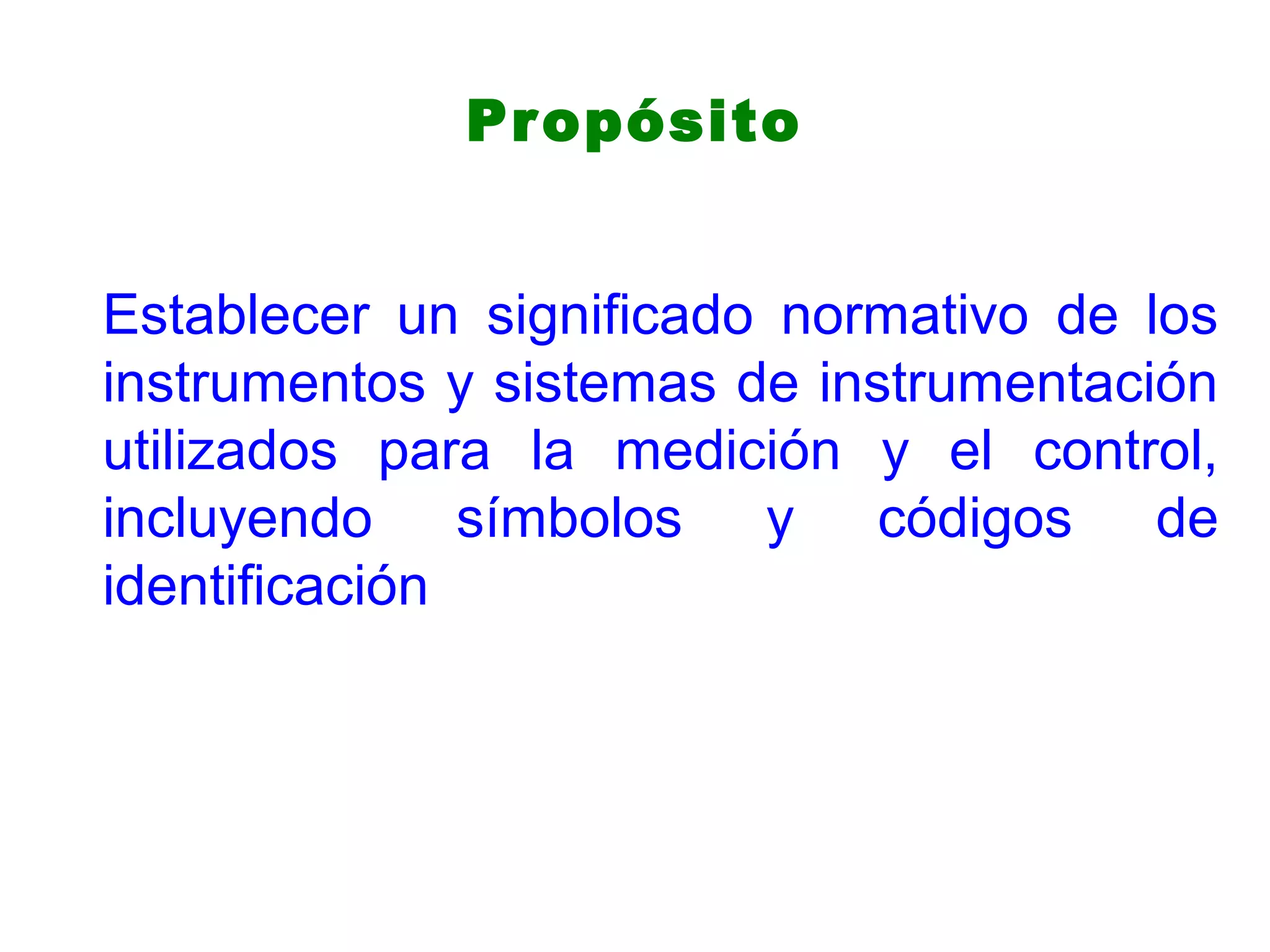 Propósito
Establecer un significado normativo de los
instrumentos y sistemas de instrumentación
utilizados para la medición y el control,
incluyendo símbolos y códigos de
identificación