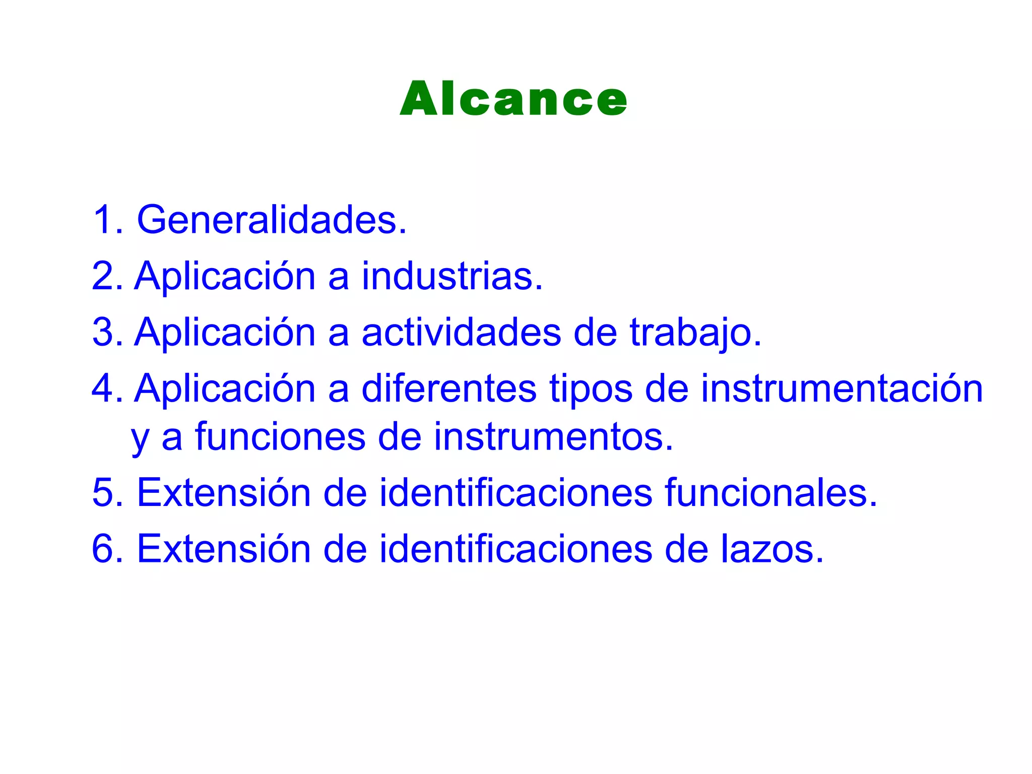 Alcance
1. Generalidades.
2. Aplicación a industrias.
3. Aplicación a actividades de trabajo.
4. Aplicación a diferentes tipos de instrumentación
y a funciones de instrumentos.
5. Extensión de identificaciones funcionales.
6. Extensión de identificaciones de lazos.