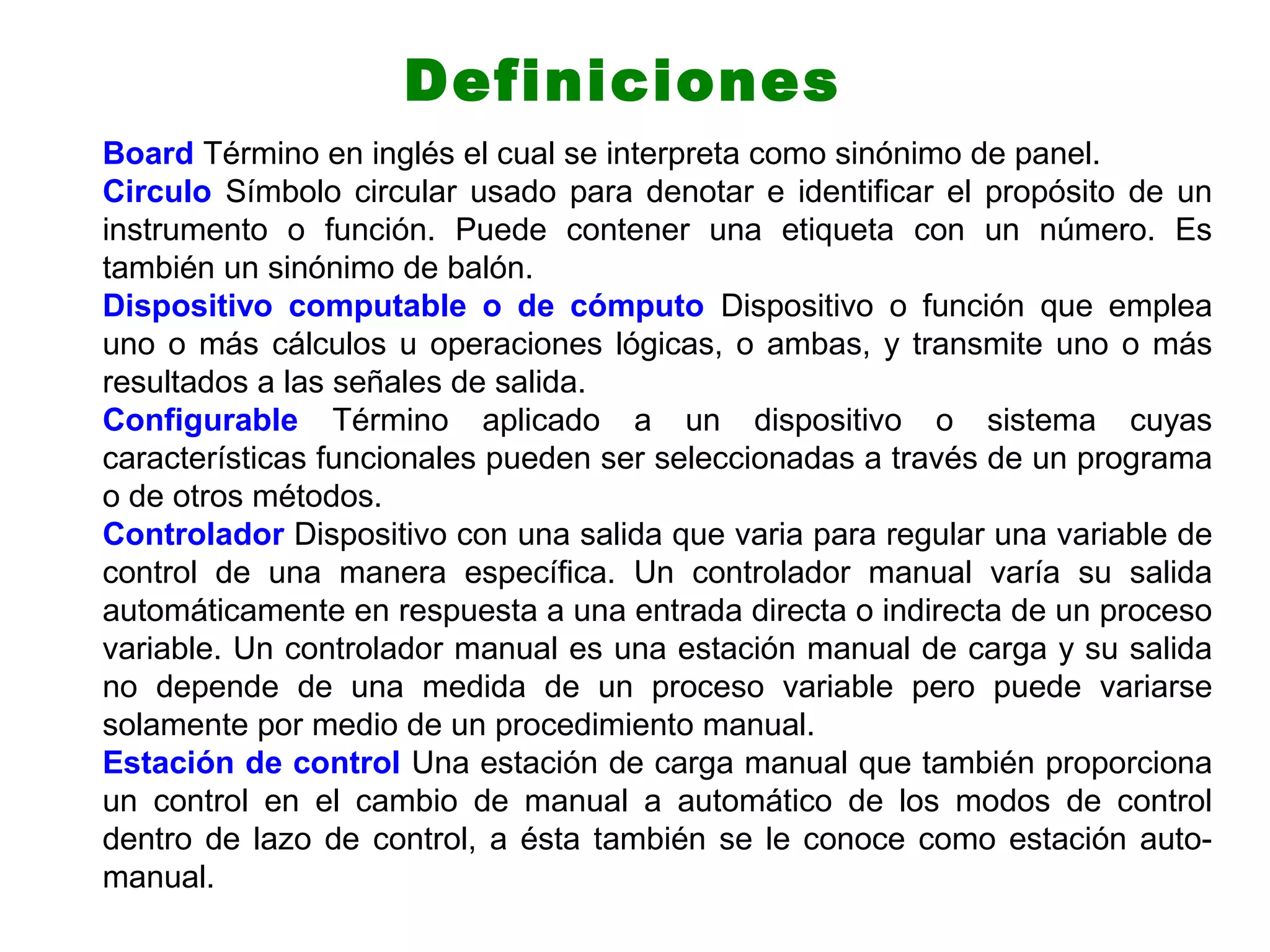 Board Término en inglés el cual se interpreta como sinónimo de panel.
Circulo Símbolo circular usado para denotar e identificar el propósito de un
instrumento o función. Puede contener una etiqueta con un número. Es
también un sinónimo de balón.
Dispositivo computable o de cómputo Dispositivo o función que emplea
uno o más cálculos u operaciones lógicas, o ambas, y transmite uno o más
resultados a las señales de salida.
Configurable Término aplicado a un dispositivo o sistema cuyas
características funcionales pueden ser seleccionadas a través de un programa
o de otros métodos.
Controlador Dispositivo con una salida que varia para regular una variable de
control de una manera específica. Un controlador manual varía su salida
automáticamente en respuesta a una entrada directa o indirecta de un proceso
variable. Un controlador manual es una estación manual de carga y su salida
no depende de una medida de un proceso variable pero puede variarse
solamente por medio de un procedimiento manual.
Estación de control Una estación de carga manual que también proporciona
un control en el cambio de manual a automático de los modos de control
dentro de lazo de control, a ésta también se le conoce como estación auto-
manual.
Definiciones