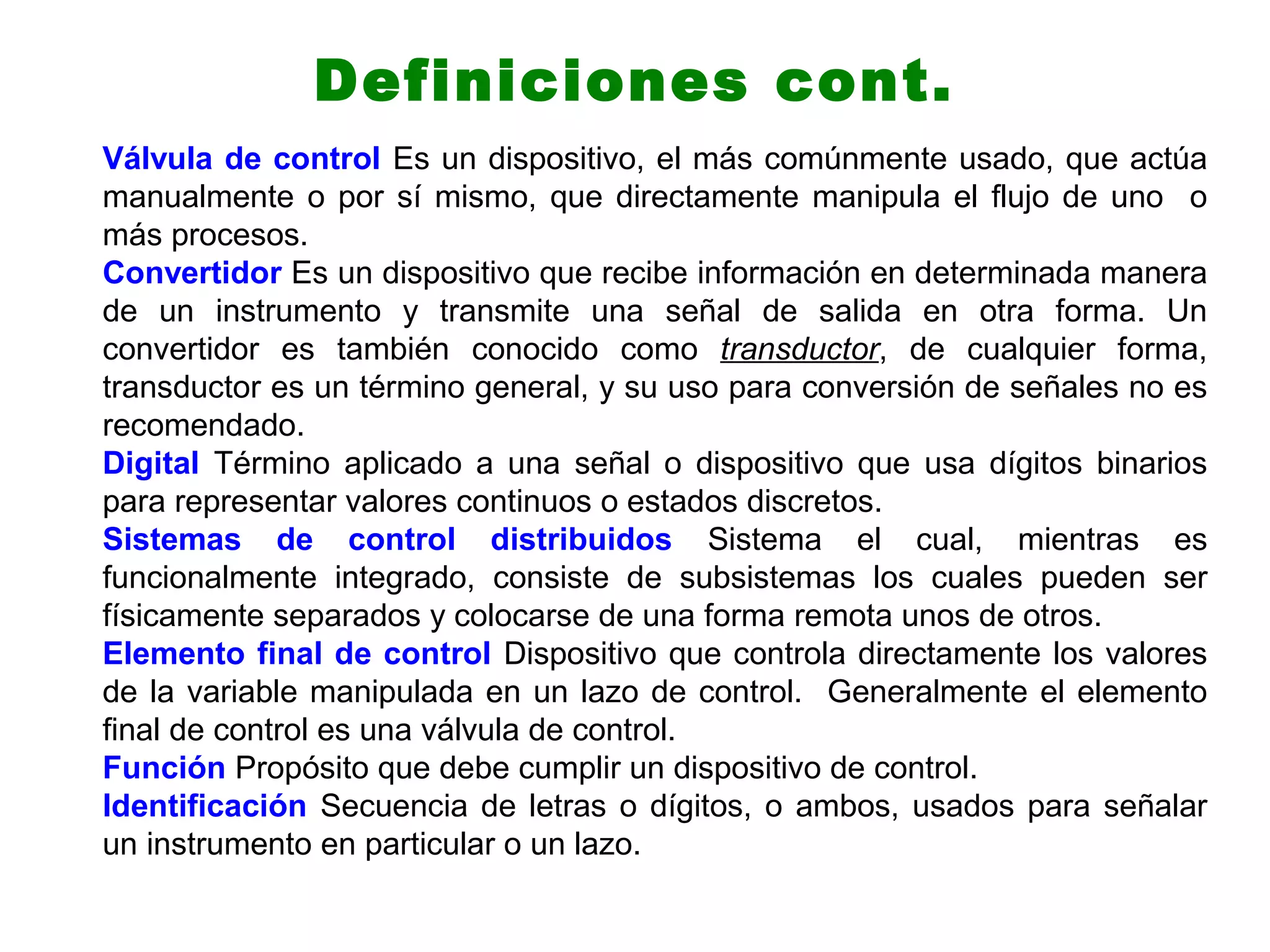 Definiciones cont.
Válvula de control Es un dispositivo, el más comúnmente usado, que actúa
manualmente o por sí mismo, que directamente manipula el flujo de uno o
más procesos.
Convertidor Es un dispositivo que recibe información en determinada manera
de un instrumento y transmite una señal de salida en otra forma. Un
convertidor es también conocido como transductor, de cualquier forma,
transductor es un término general, y su uso para conversión de señales no es
recomendado.
Digital Término aplicado a una señal o dispositivo que usa dígitos binarios
para representar valores continuos o estados discretos.
Sistemas de control distribuidos Sistema el cual, mientras es
funcionalmente integrado, consiste de subsistemas los cuales pueden ser
físicamente separados y colocarse de una forma remota unos de otros.
Elemento final de control Dispositivo que controla directamente los valores
de la variable manipulada en un lazo de control. Generalmente el elemento
final de control es una válvula de control.
Función Propósito que debe cumplir un dispositivo de control.
Identificación Secuencia de letras o dígitos, o ambos, usados para señalar
un instrumento en particular o un lazo.