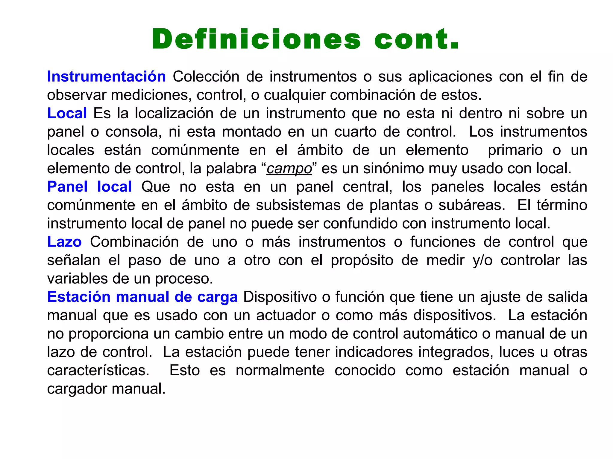 Instrumentación Colección de instrumentos o sus aplicaciones con el fin de
observar mediciones, control, o cualquier combinación de estos.
Local Es la localización de un instrumento que no esta ni dentro ni sobre un
panel o consola, ni esta montado en un cuarto de control. Los instrumentos
locales están comúnmente en el ámbito de un elemento primario o un
elemento de control, la palabra “campo” es un sinónimo muy usado con local.
Panel local Que no esta en un panel central, los paneles locales están
comúnmente en el ámbito de subsistemas de plantas o subáreas. El término
instrumento local de panel no puede ser confundido con instrumento local.
Lazo Combinación de uno o más instrumentos o funciones de control que
señalan el paso de uno a otro con el propósito de medir y/o controlar las
variables de un proceso.
Estación manual de carga Dispositivo o función que tiene un ajuste de salida
manual que es usado con un actuador o como más dispositivos. La estación
no proporciona un cambio entre un modo de control automático o manual de un
lazo de control. La estación puede tener indicadores integrados, luces u otras
características. Esto es normalmente conocido como estación manual o
cargador manual.
Definiciones cont.