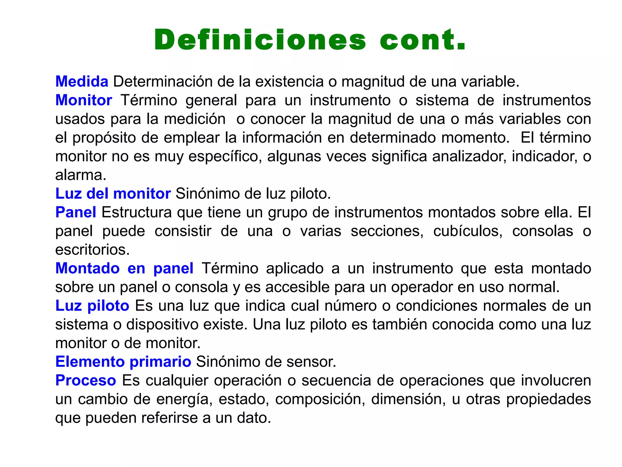 Medida Determinación de la existencia o magnitud de una variable.
Monitor Término general para un instrumento o sistema de instrumentos
usados para la medición o conocer la magnitud de una o más variables con
el propósito de emplear la información en determinado momento. El término
monitor no es muy específico, algunas veces significa analizador, indicador, o
alarma.
Luz del monitor Sinónimo de luz piloto.
Panel Estructura que tiene un grupo de instrumentos montados sobre ella. El
panel puede consistir de una o varias secciones, cubículos, consolas o
escritorios.
Montado en panel Término aplicado a un instrumento que esta montado
sobre un panel o consola y es accesible para un operador en uso normal.
Luz piloto Es una luz que indica cual número o condiciones normales de un
sistema o dispositivo existe. Una luz piloto es también conocida como una luz
monitor o de monitor.
Elemento primario Sinónimo de sensor.
Proceso Es cualquier operación o secuencia de operaciones que involucren
un cambio de energía, estado, composición, dimensión, u otras propiedades
que pueden referirse a un dato.
Definiciones cont.