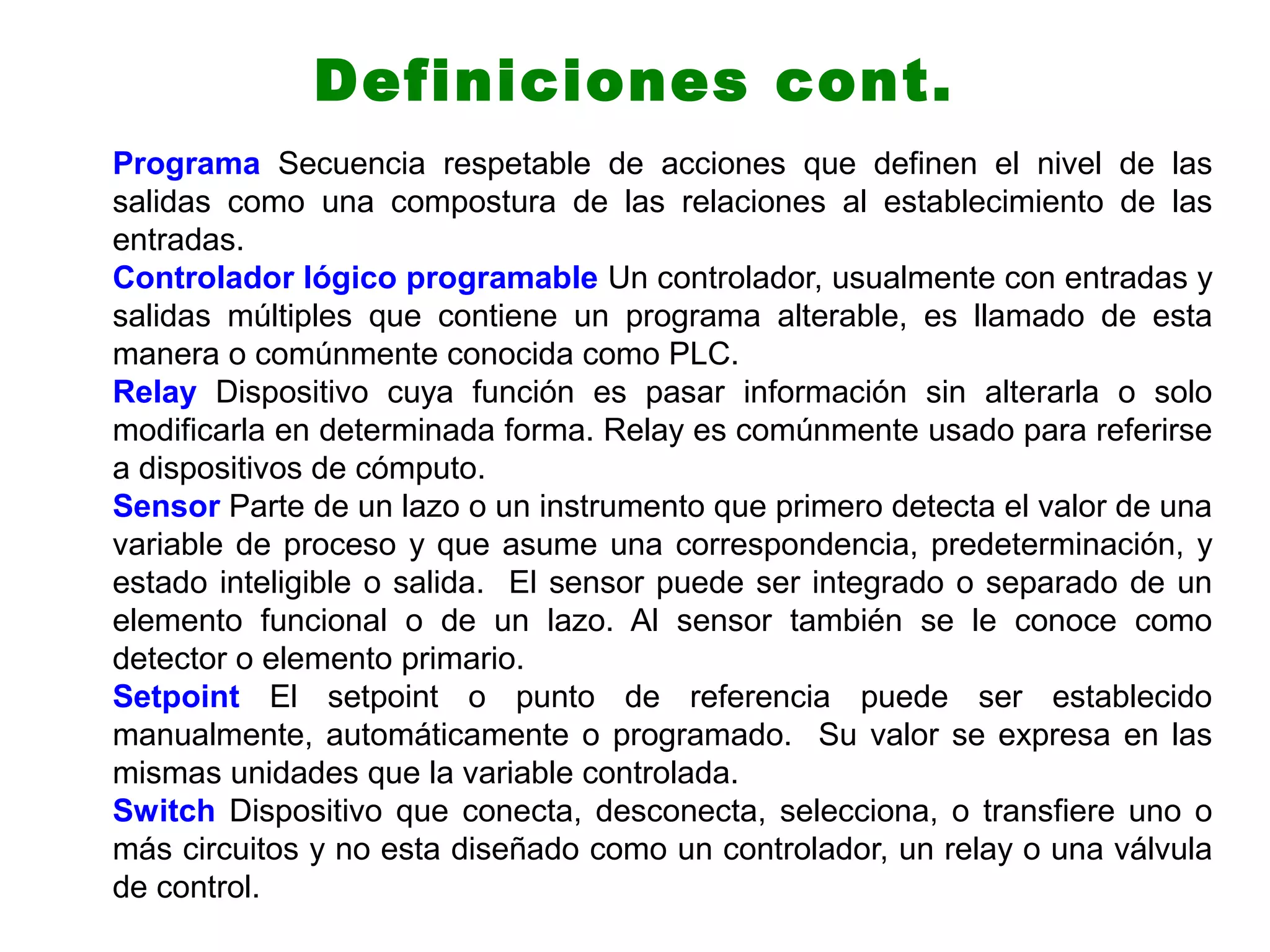 Programa Secuencia respetable de acciones que definen el nivel de las
salidas como una compostura de las relaciones al establecimiento de las
entradas.
Controlador lógico programable Un controlador, usualmente con entradas y
salidas múltiples que contiene un programa alterable, es llamado de esta
manera o comúnmente conocida como PLC.
Relay Dispositivo cuya función es pasar información sin alterarla o solo
modificarla en determinada forma. Relay es comúnmente usado para referirse
a dispositivos de cómputo.
Sensor Parte de un lazo o un instrumento que primero detecta el valor de una
variable de proceso y que asume una correspondencia, predeterminación, y
estado inteligible o salida. El sensor puede ser integrado o separado de un
elemento funcional o de un lazo. Al sensor también se le conoce como
detector o elemento primario.
Setpoint El setpoint o punto de referencia puede ser establecido
manualmente, automáticamente o programado. Su valor se expresa en las
mismas unidades que la variable controlada.
Switch Dispositivo que conecta, desconecta, selecciona, o transfiere uno o
más circuitos y no esta diseñado como un controlador, un relay o una válvula
de control.
Definiciones cont.