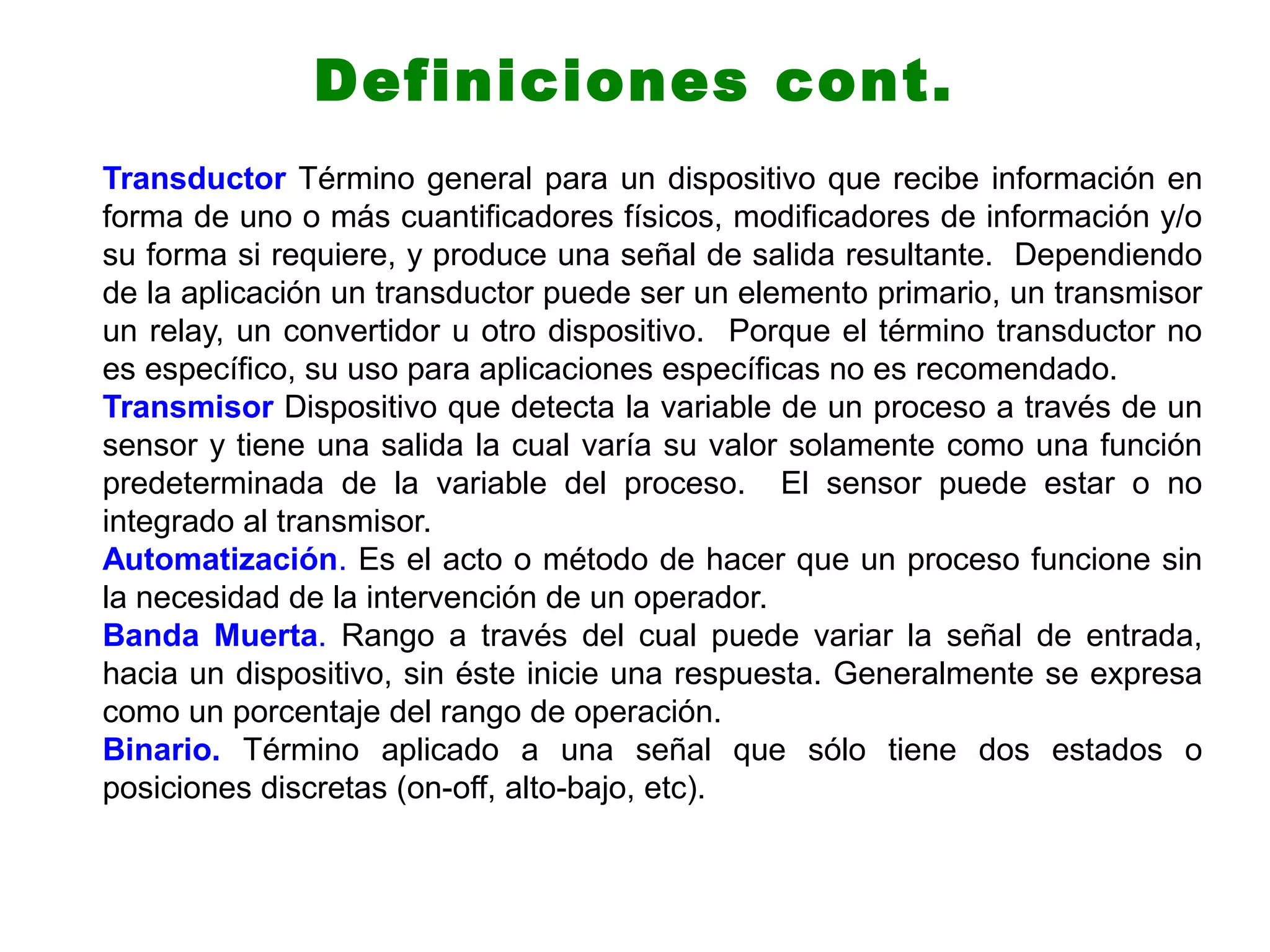 Transductor Término general para un dispositivo que recibe información en
forma de uno o más cuantificadores físicos, modificadores de información y/o
su forma si requiere, y produce una señal de salida resultante. Dependiendo
de la aplicación un transductor puede ser un elemento primario, un transmisor
un relay, un convertidor u otro dispositivo. Porque el término transductor no
es específico, su uso para aplicaciones específicas no es recomendado.
Transmisor Dispositivo que detecta la variable de un proceso a través de un
sensor y tiene una salida la cual varía su valor solamente como una función
predeterminada de la variable del proceso. El sensor puede estar o no
integrado al transmisor.
Automatización. Es el acto o método de hacer que un proceso funcione sin
la necesidad de la intervención de un operador.
Banda Muerta. Rango a través del cual puede variar la señal de entrada,
hacia un dispositivo, sin éste inicie una respuesta. Generalmente se expresa
como un porcentaje del rango de operación.
Binario. Término aplicado a una señal que sólo tiene dos estados o
posiciones discretas (on-off, alto-bajo, etc).
Definiciones cont.
