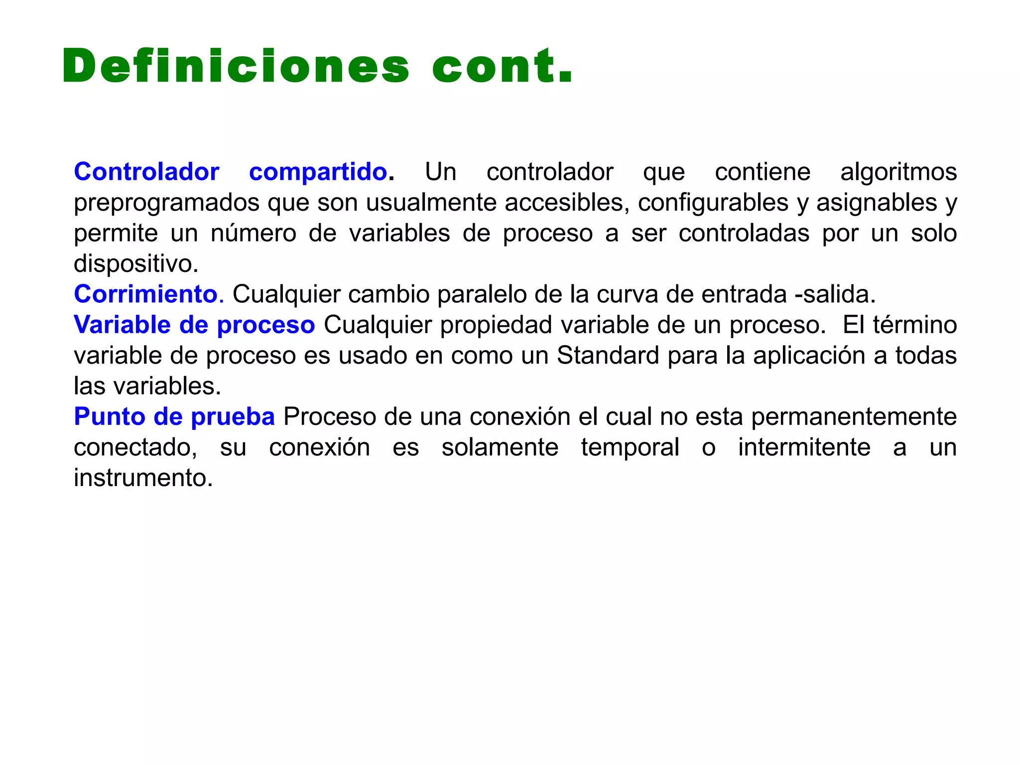 Controlador compartido. Un controlador que contiene algoritmos
preprogramados que son usualmente accesibles, configurables y asignables y
permite un número de variables de proceso a ser controladas por un solo
dispositivo.
Corrimiento. Cualquier cambio paralelo de la curva de entrada -salida.
Variable de proceso Cualquier propiedad variable de un proceso. El término
variable de proceso es usado en como un Standard para la aplicación a todas
las variables.
Punto de prueba Proceso de una conexión el cual no esta permanentemente
conectado, su conexión es solamente temporal o intermitente a un
instrumento.
Definiciones cont.