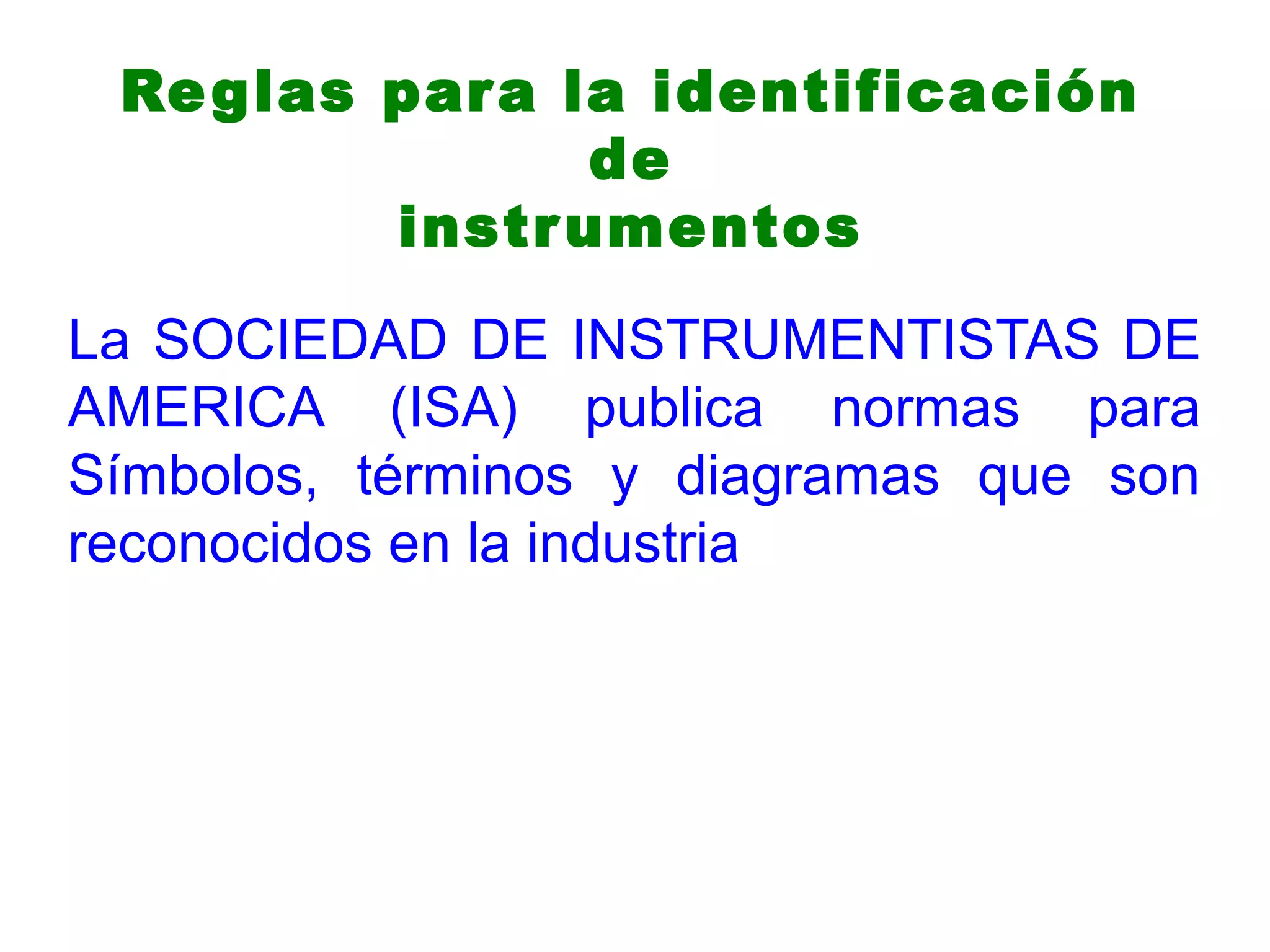 Reglas para la identificación
de
instrumentos
La SOCIEDAD DE INSTRUMENTISTAS DE
AMERICA (ISA) publica normas para
Símbolos, términos y diagramas que son
reconocidos en la industria