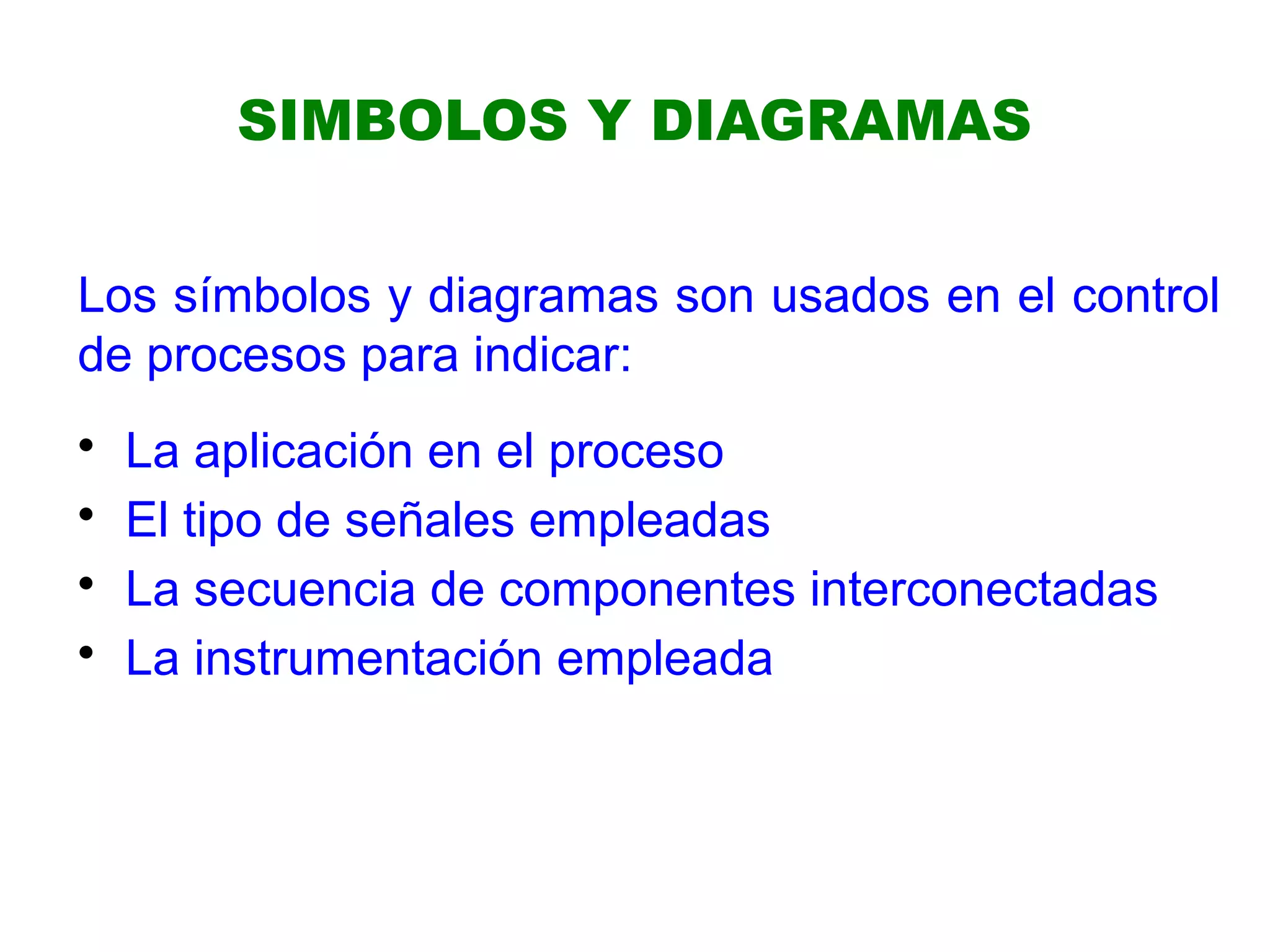 SIMBOLOS Y DIAGRAMAS
Los símbolos y diagramas son usados en el control
de procesos para indicar:
• La aplicación en el proceso
• El tipo de señales empleadas
• La secuencia de componentes interconectadas
• La instrumentación empleada