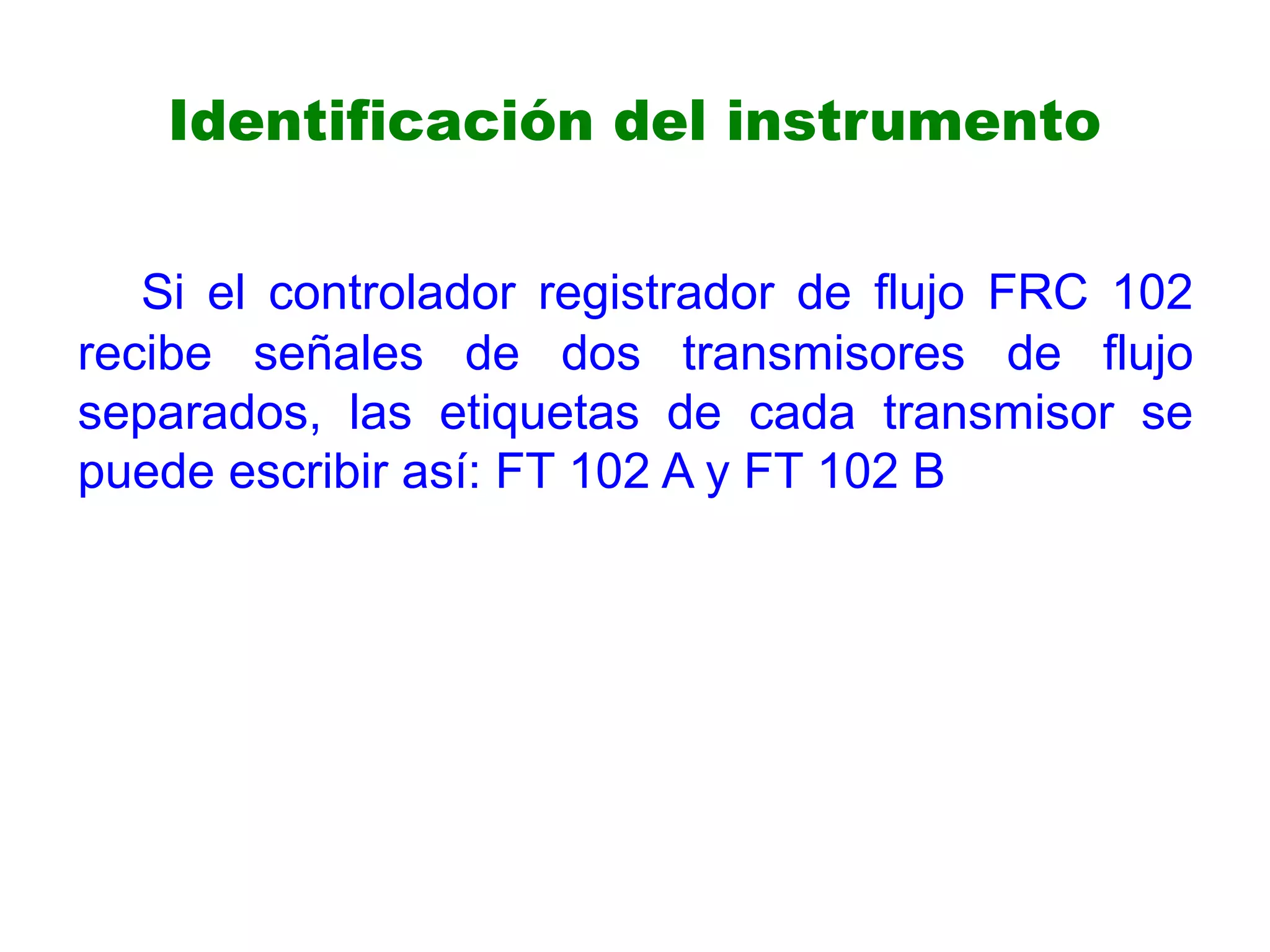 Identificación del instrumento
Si el controlador registrador de flujo FRC 102
recibe señales de dos transmisores de flujo
separados, las etiquetas de cada transmisor se
puede escribir así: FT 102 A y FT 102 B