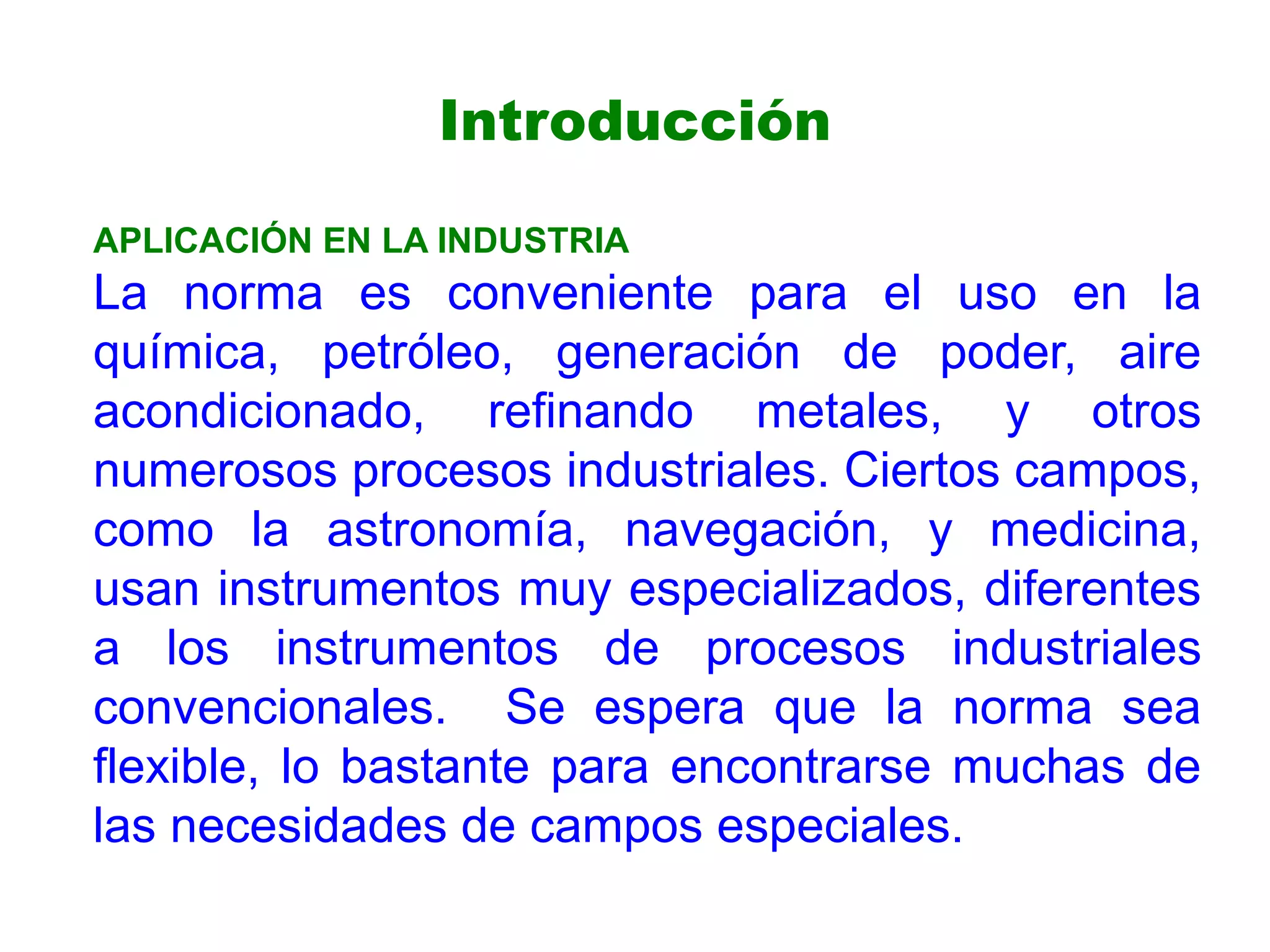 APLICACIÓN EN LA INDUSTRIA
La norma es conveniente para el uso en la
química, petróleo, generación de poder, aire
acondicionado, refinando metales, y otros
numerosos procesos industriales. Ciertos campos,
como la astronomía, navegación, y medicina,
usan instrumentos muy especializados, diferentes
a los instrumentos de procesos industriales
convencionales. Se espera que la norma sea
flexible, lo bastante para encontrarse muchas de
las necesidades de campos especiales.
Introducción
