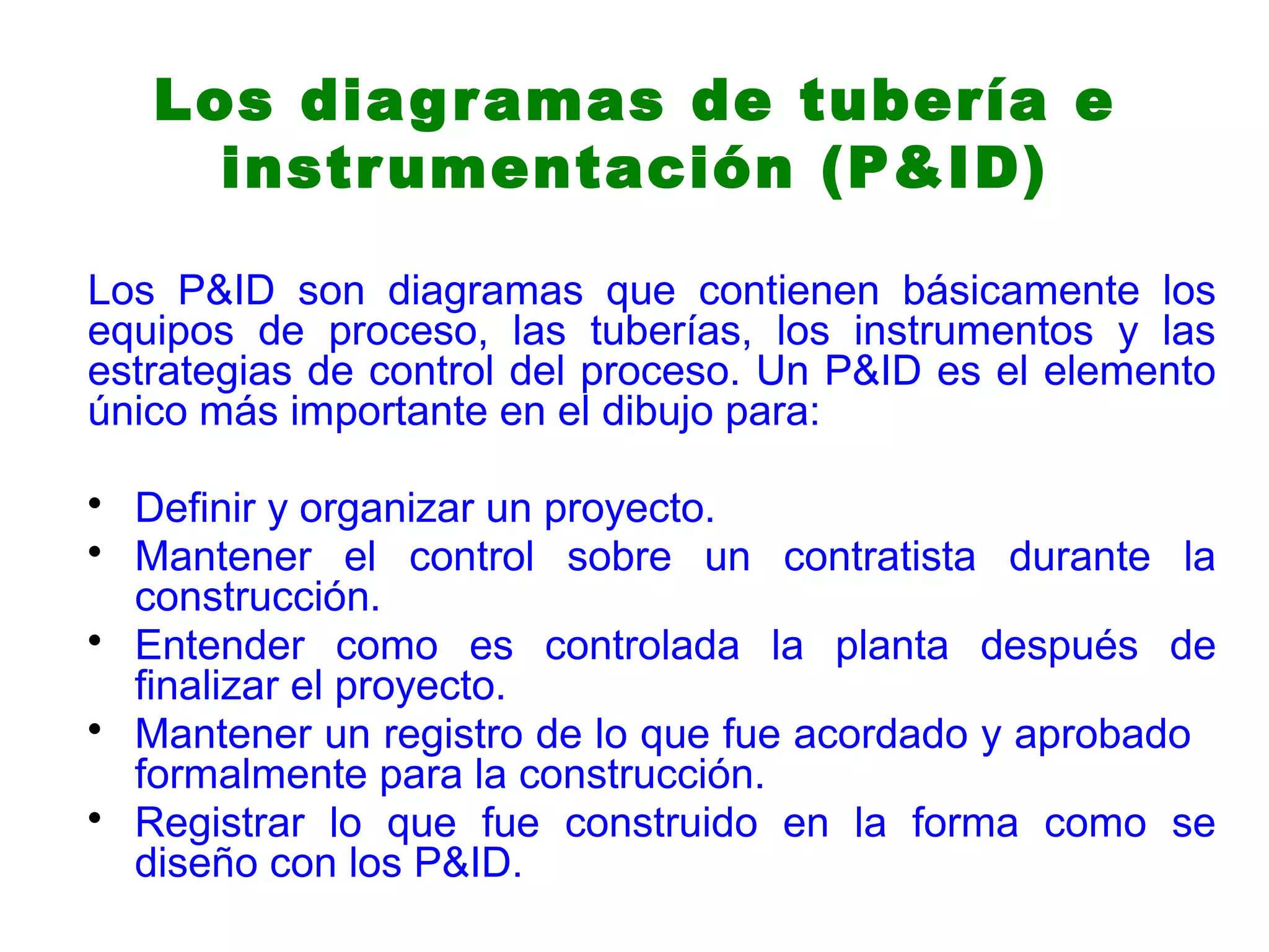 Los diagramas de tubería e
instrumentación (P&ID)
Los P&ID son diagramas que contienen básicamente los
equipos de proceso, las tuberías, los instrumentos y las
estrategias de control del proceso. Un P&ID es el elemento
único más importante en el dibujo para:
• Definir y organizar un proyecto.
• Mantener el control sobre un contratista durante la
construcción.
• Entender como es controlada la planta después de
finalizar el proyecto.
• Mantener un registro de lo que fue acordado y aprobado
formalmente para la construcción.
• Registrar lo que fue construido en la forma como se
diseño con los P&ID.