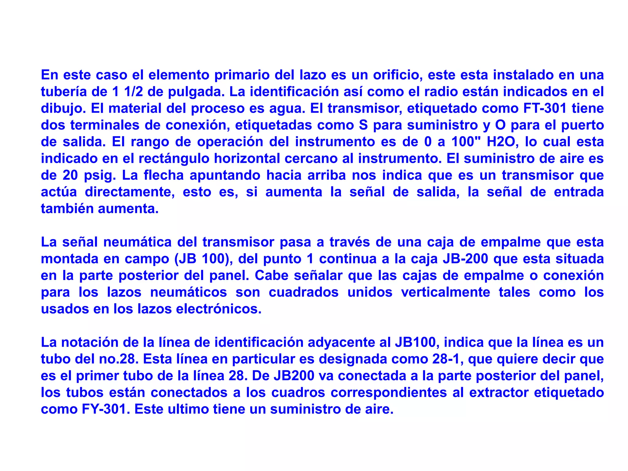 En este caso el elemento primario del lazo es un orificio, este esta instalado en una
tubería de 1 1/2 de pulgada. La identificación así como el radio están indicados en el
dibujo. El material del proceso es agua. El transmisor, etiquetado como FT-301 tiene
dos terminales de conexión, etiquetadas como S para suministro y O para el puerto
de salida. El rango de operación del instrumento es de 0 a 100" H2O, lo cual esta
indicado en el rectángulo horizontal cercano al instrumento. El suministro de aire es
de 20 psig. La flecha apuntando hacia arriba nos indica que es un transmisor que
actúa directamente, esto es, si aumenta la señal de salida, la señal de entrada
también aumenta.
La señal neumática del transmisor pasa a través de una caja de empalme que esta
montada en campo (JB 100), del punto 1 continua a la caja JB-200 que esta situada
en la parte posterior del panel. Cabe señalar que las cajas de empalme o conexión
para los lazos neumáticos son cuadrados unidos verticalmente tales como los
usados en los lazos electrónicos.
La notación de la línea de identificación adyacente al JB100, indica que la línea es un
tubo del no.28. Esta línea en particular es designada como 28-1, que quiere decir que
es el primer tubo de la línea 28. De JB200 va conectada a la parte posterior del panel,
los tubos están conectados a los cuadros correspondientes al extractor etiquetado
como FY-301. Este ultimo tiene un suministro de aire.
