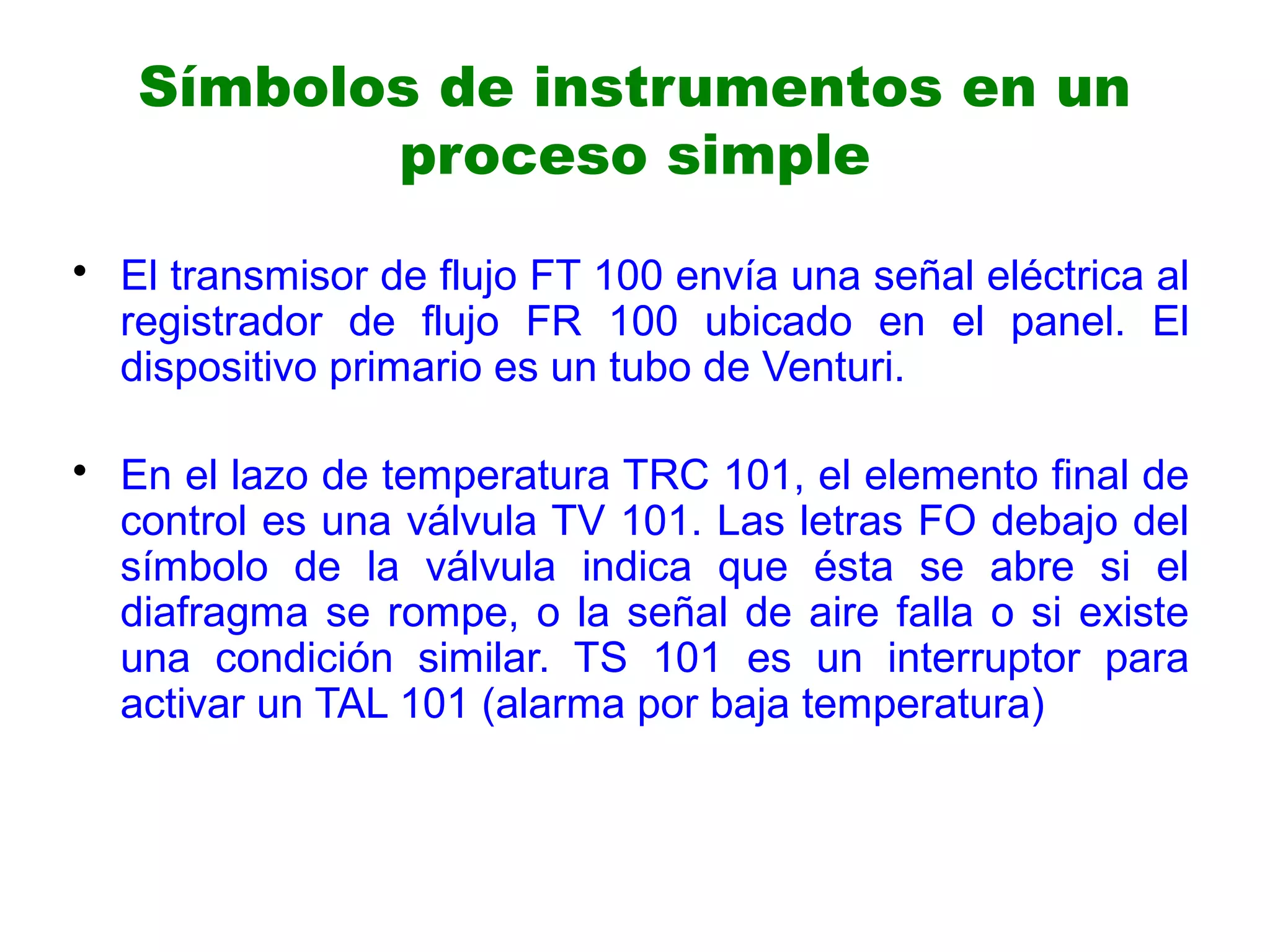 • El transmisor de flujo FT 100 envía una señal eléctrica al
registrador de flujo FR 100 ubicado en el panel. El
dispositivo primario es un tubo de Venturi.
• En el lazo de temperatura TRC 101, el elemento final de
control es una válvula TV 101. Las letras FO debajo del
símbolo de la válvula indica que ésta se abre si el
diafragma se rompe, o la señal de aire falla o si existe
una condición similar. TS 101 es un interruptor para
activar un TAL 101 (alarma por baja temperatura)
Símbolos de instrumentos en un
proceso simple
