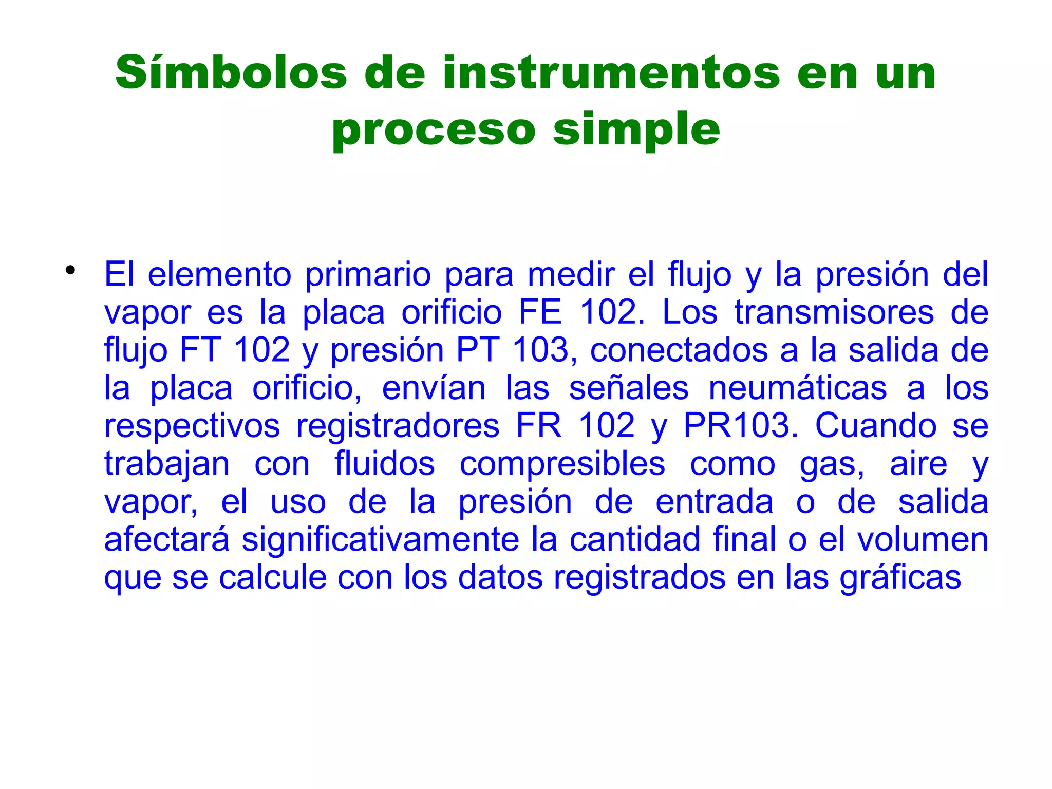 • El elemento primario para medir el flujo y la presión del
vapor es la placa orificio FE 102. Los transmisores de
flujo FT 102 y presión PT 103, conectados a la salida de
la placa orificio, envían las señales neumáticas a los
respectivos registradores FR 102 y PR103. Cuando se
trabajan con fluidos compresibles como gas, aire y
vapor, el uso de la presión de entrada o de salida
afectará significativamente la cantidad final o el volumen
que se calcule con los datos registrados en las gráficas
Símbolos de instrumentos en un
proceso simple