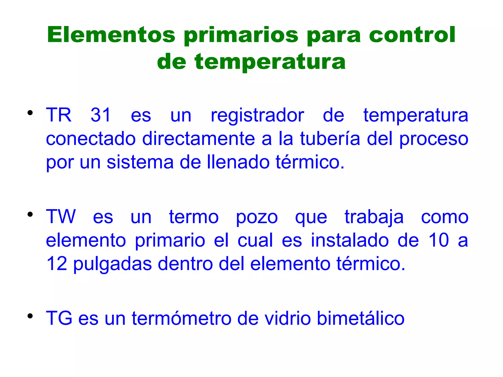 Elementos primarios para control
de temperatura
• TR 31 es un registrador de temperatura
conectado directamente a la tubería del proceso
por un sistema de llenado térmico.
• TW es un termo pozo que trabaja como
elemento primario el cual es instalado de 10 a
12 pulgadas dentro del elemento térmico.
• TG es un termómetro de vidrio bimetálico