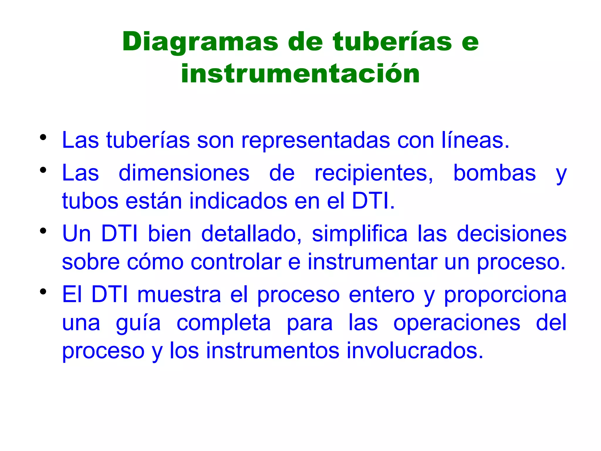 Diagramas de tuberías e
instrumentación
• Las tuberías son representadas con líneas.
• Las dimensiones de recipientes, bombas y
tubos están indicados en el DTI.
• Un DTI bien detallado, simplifica las decisiones
sobre cómo controlar e instrumentar un proceso.
• El DTI muestra el proceso entero y proporciona
una guía completa para las operaciones del
proceso y los instrumentos involucrados.