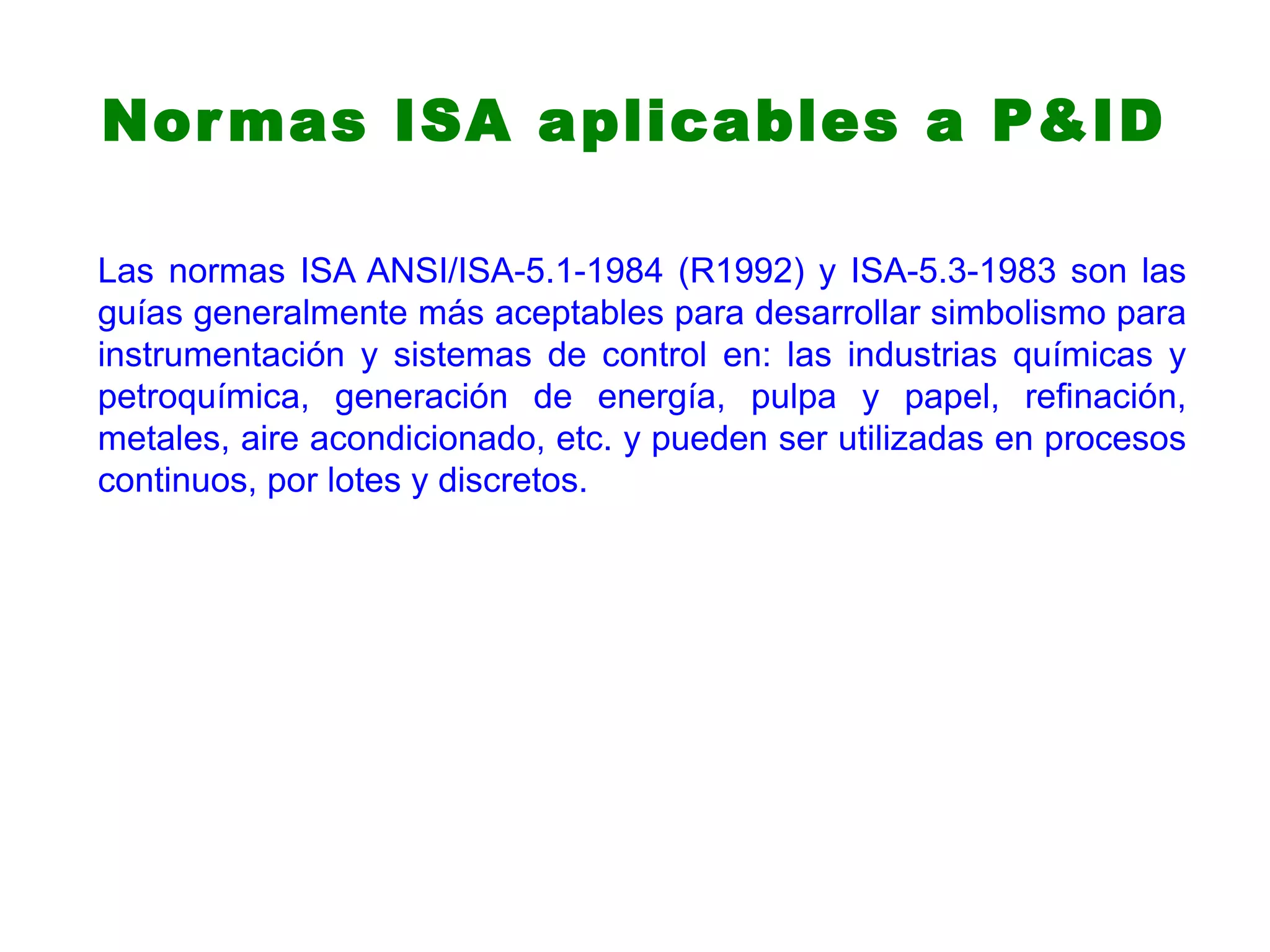 Normas ISA aplicables a P&ID
Las normas ISA ANSI/ISA-5.1-1984 (R1992) y ISA-5.3-1983 son las
guías generalmente más aceptables para desarrollar simbolismo para
instrumentación y sistemas de control en: las industrias químicas y
petroquímica, generación de energía, pulpa y papel, refinación,
metales, aire acondicionado, etc. y pueden ser utilizadas en procesos
continuos, por lotes y discretos.